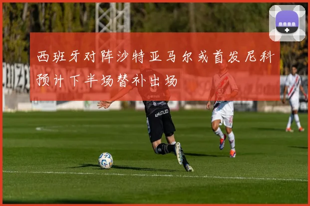 西班牙对阵沙特亚马尔或首发尼科预计下半场替补出场