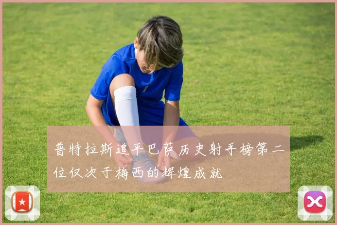 普特拉斯追平巴萨历史射手榜第二位仅次于梅西的辉煌成就