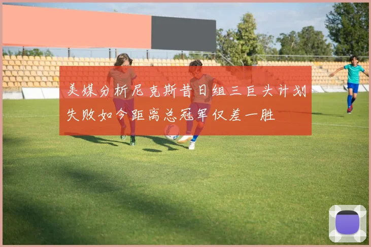 美媒分析尼克斯昔日组三巨头计划失败如今距离总冠军仅差一胜