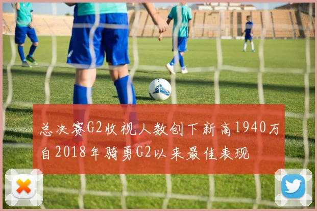 总决赛G2收视人数创下新高1940万自2018年骑勇G2以来最佳表现