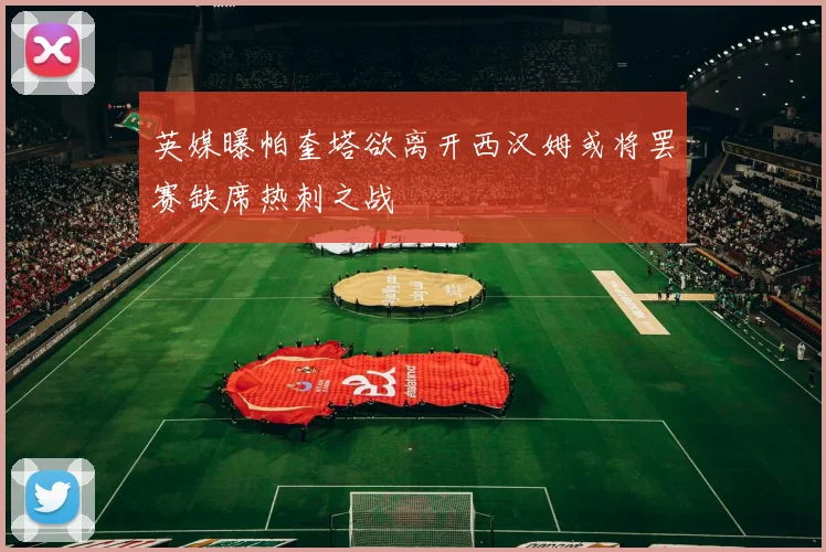 英媒曝帕奎塔欲离开西汉姆或将罢赛缺席热刺之战