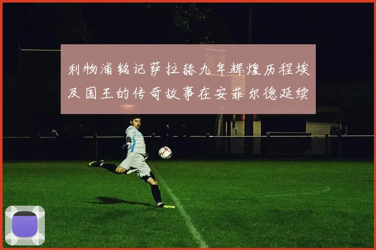 利物浦铭记萨拉赫九年辉煌历程埃及国王的传奇故事在安菲尔德延续