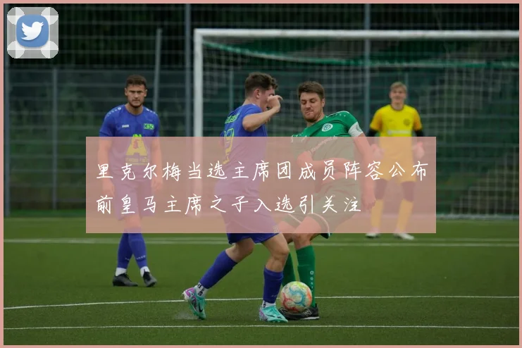 里克尔梅当选主席团成员阵容公布前皇马主席之子入选引关注