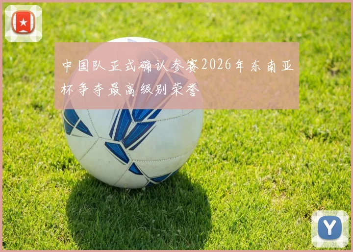 中国队正式确认参赛2026年东南亚杯争夺最高级别荣誉