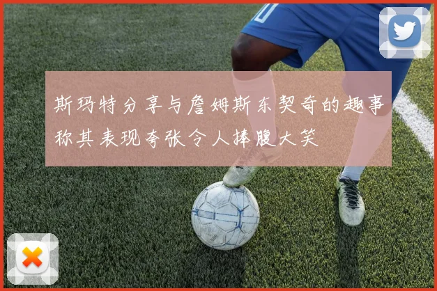 斯玛特分享与詹姆斯东契奇的趣事称其表现夸张令人捧腹大笑
