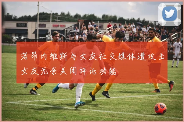 若昂内维斯与女友社交媒体遭攻击女友无奈关闭评论功能