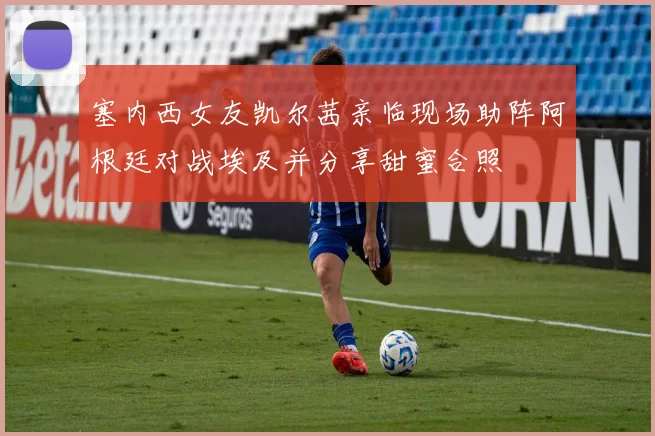 塞内西女友凯尔茜亲临现场助阵阿根廷对战埃及并分享甜蜜合照