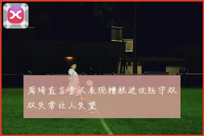 周琦直言索汉表现糟糕进攻防守双双失常让人失望