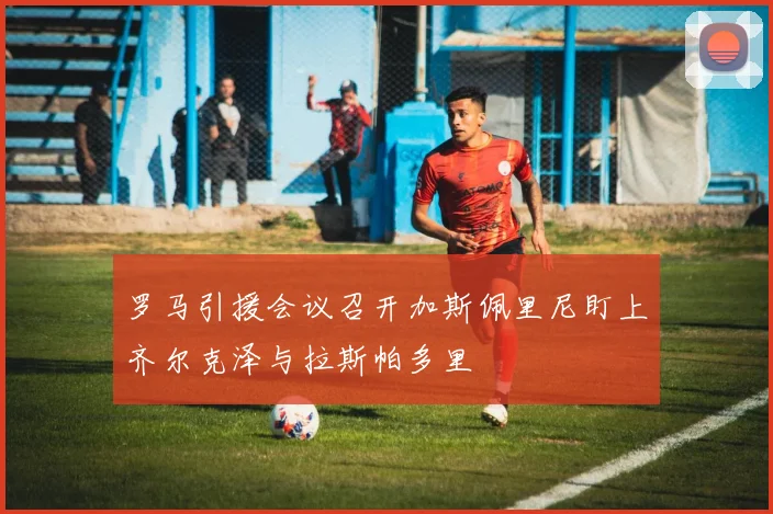罗马引援会议召开加斯佩里尼盯上齐尔克泽与拉斯帕多里