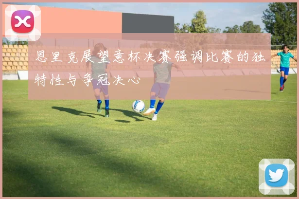 恩里克展望意杯决赛强调比赛的独特性与争冠决心