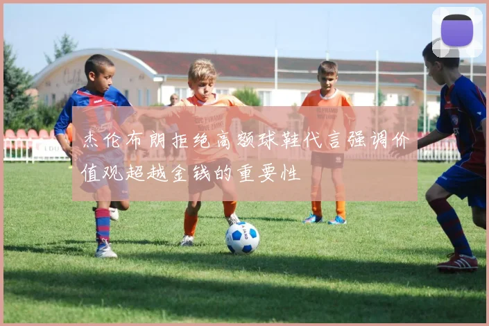 杰伦布朗拒绝高额球鞋代言强调价值观超越金钱的重要性