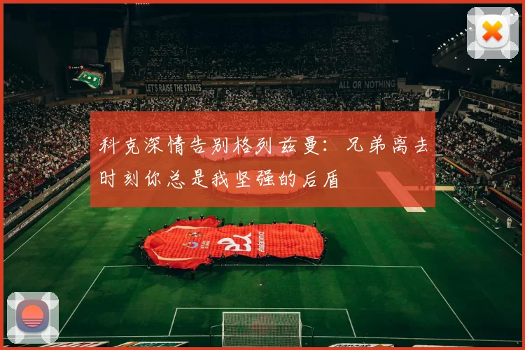 科克深情告别格列兹曼：兄弟离去时刻你总是我坚强的后盾