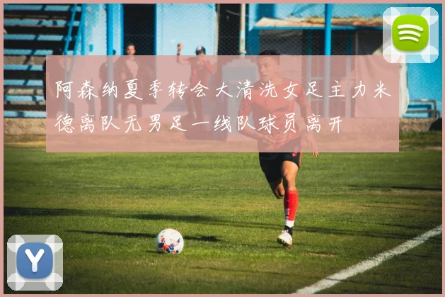 阿森纳夏季转会大清洗女足主力米德离队无男足一线队球员离开
