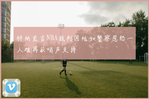 特纳直言NBA裁判团结如警察惹怒一人难再获哨声支持
