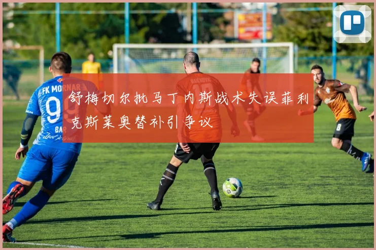 舒梅切尔批马丁内斯战术失误菲利克斯莱奥替补引争议