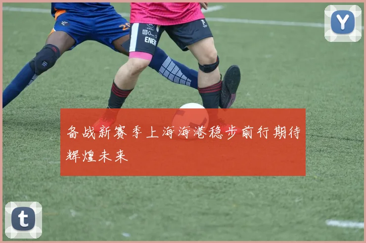 备战新赛季上海海港稳步前行期待辉煌未来