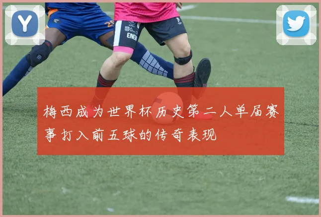 梅西成为世界杯历史第二人单届赛事打入前五球的传奇表现