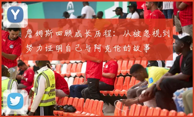 詹姆斯回顾成长历程：从被忽视到努力证明自己与阿克伦的故事
