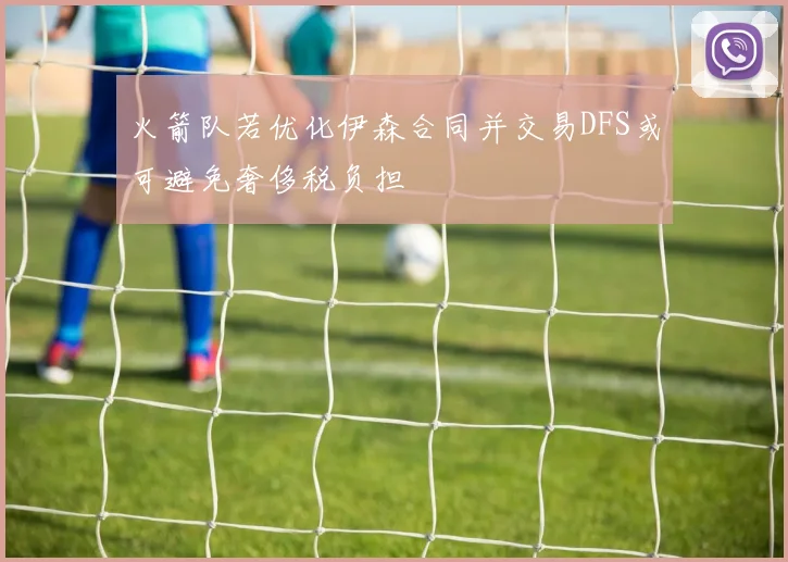 火箭队若优化伊森合同并交易DFS或可避免奢侈税负担