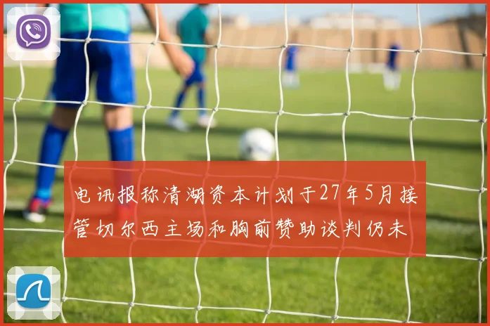 电讯报称清湖资本计划于27年5月接管切尔西主场和胸前赞助谈判仍未取得进展