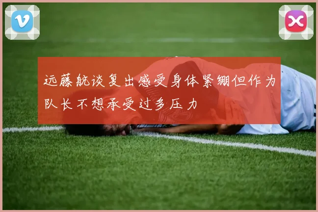 远藤航谈复出感受身体紧绷但作为队长不想承受过多压力