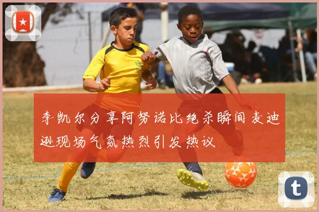 李凯尔分享阿努诺比绝杀瞬间麦迪逊现场气氛热烈引发热议