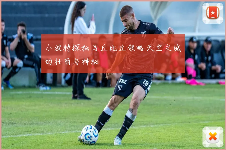 小波特探秘马丘比丘领略天空之城的壮丽与神秘