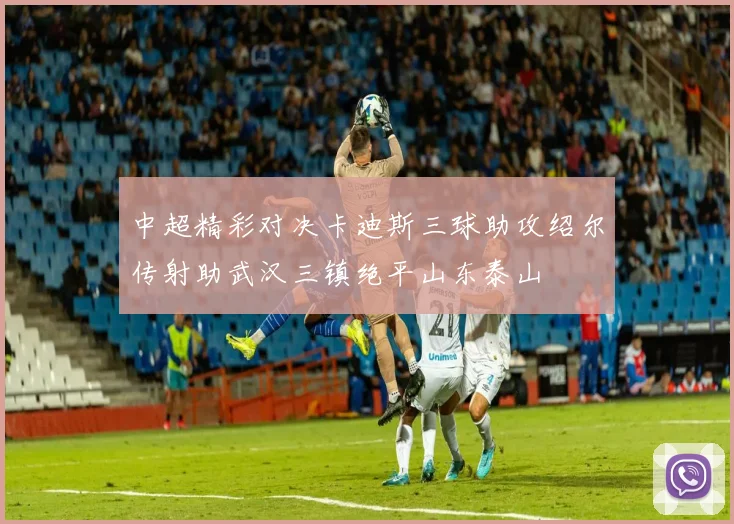中超精彩对决卡迪斯三球助攻绍尔传射助武汉三镇绝平山东泰山