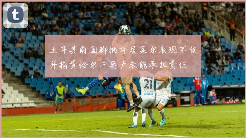 土耳其前国脚批评居莱尔表现不佳并指责恰尔汗奥卢未能承担责任