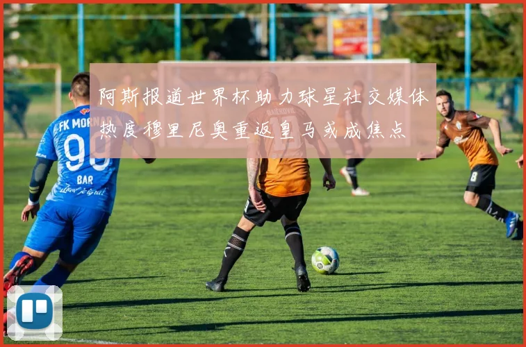 阿斯报道世界杯助力球星社交媒体热度穆里尼奥重返皇马或成焦点