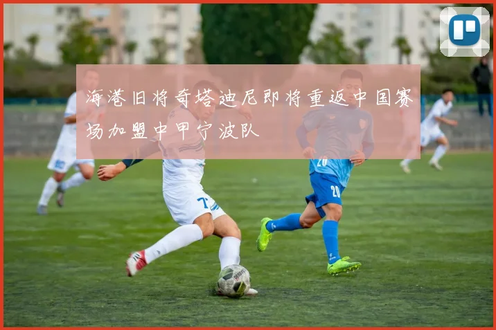 海港旧将奇塔迪尼即将重返中国赛场加盟中甲宁波队