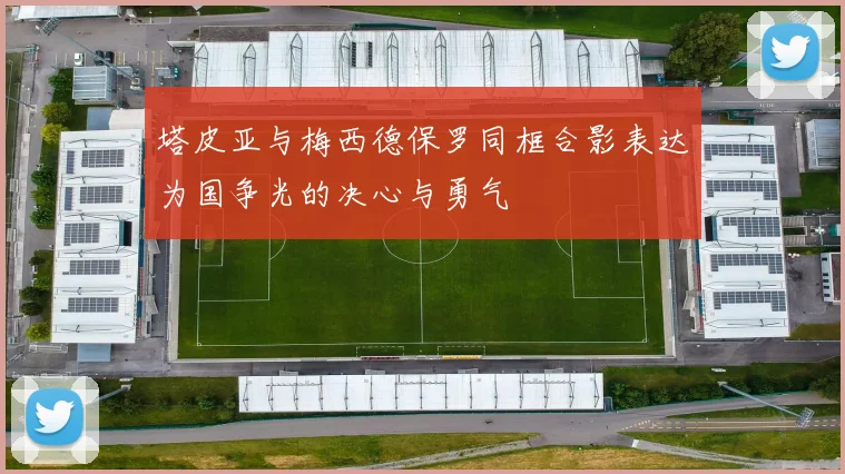 塔皮亚与梅西德保罗同框合影表达为国争光的决心与勇气