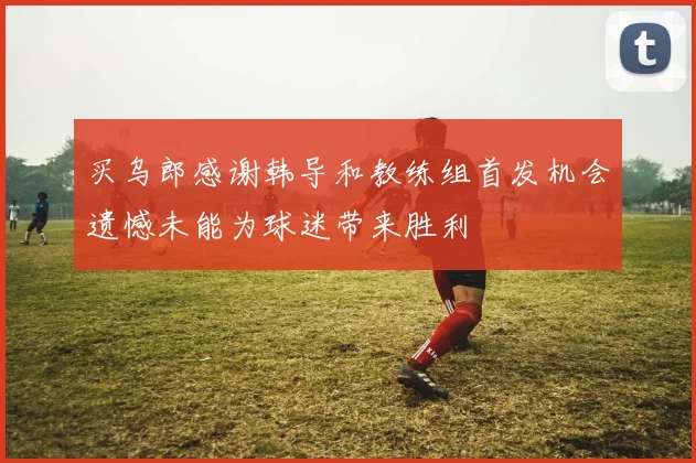 买乌郎感谢韩导和教练组首发机会遗憾未能为球迷带来胜利
