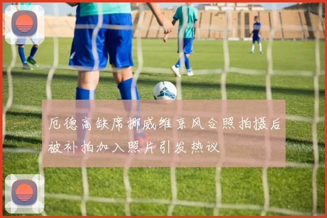 厄德高缺席挪威维京风合照拍摄后被补拍加入照片引发热议