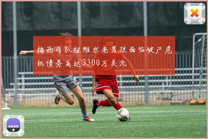 梅西母队纽维尔老男孩面临破产危机债务高达3300万美元